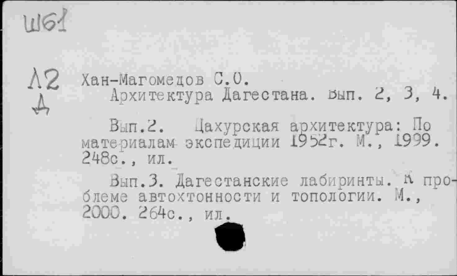 ﻿Хан-Магомедов С.0.
Архитектура Дагестана, öun. à, 3, 4.
Вып.2. Дахурская архитектура: По материалам экспедиции 19б2г. М., 1999. 248с., ил.
Вып.З. Дагестанские лабиринты, л про блеме автохтонности и топологии. И., 2000. 264с., ил.